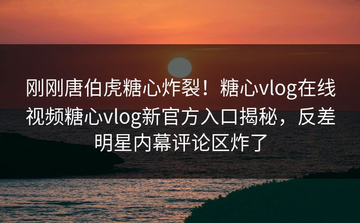 刚刚唐伯虎糖心炸裂！糖心vlog在线视频糖心vlog新官方入口揭秘，反差明星内幕评论区炸了