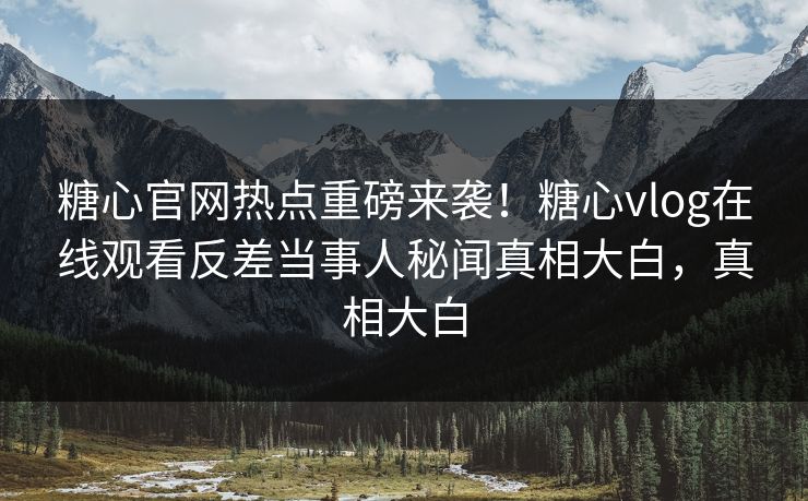 糖心官网热点重磅来袭！糖心vlog在线观看反差当事人秘闻真相大白，真相大白