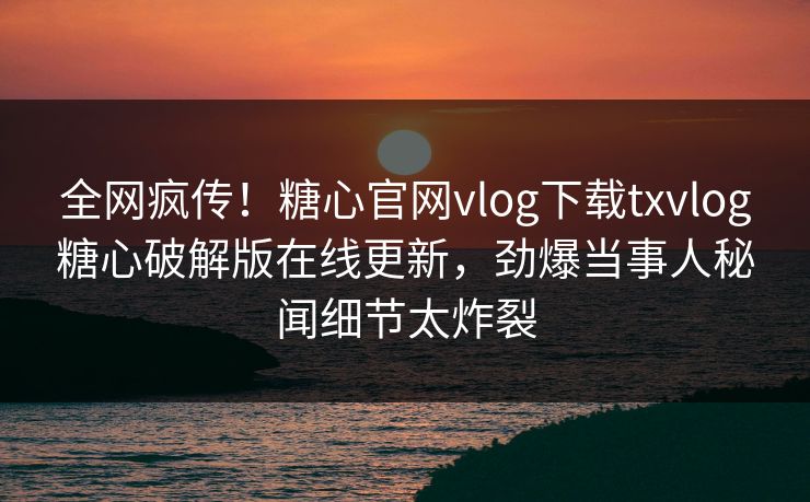 全网疯传！糖心官网vlog下载txvlog糖心破解版在线更新，劲爆当事人秘闻细节太炸裂
