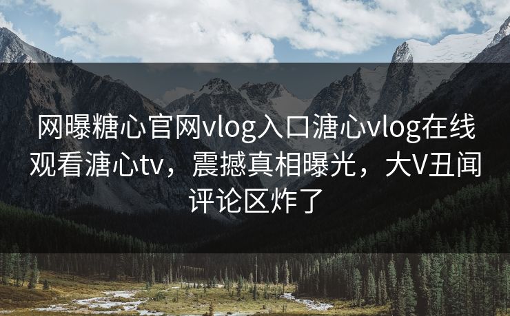 网曝糖心官网vlog入口溏心vlog在线观看溏心tv，震撼真相曝光，大V丑闻评论区炸了