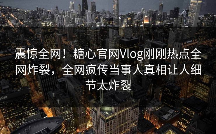 震惊全网！糖心官网Vlog刚刚热点全网炸裂，全网疯传当事人真相让人细节太炸裂