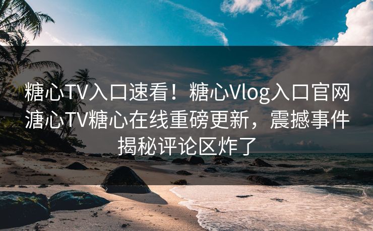 糖心TV入口速看！糖心Vlog入口官网溏心TV糖心在线重磅更新，震撼事件揭秘评论区炸了
