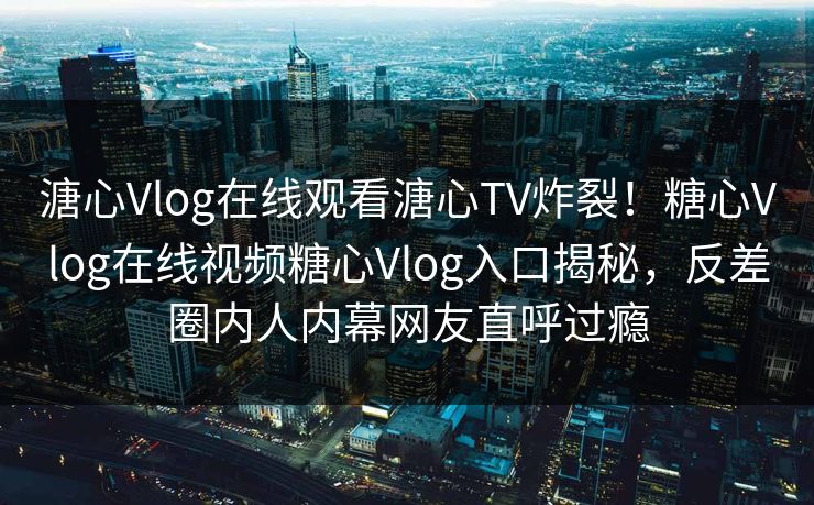 溏心Vlog在线观看溏心TV炸裂！糖心Vlog在线视频糖心Vlog入口揭秘，反差圈内人内幕网友直呼过瘾