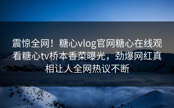 震惊全网！糖心vlog官网糖心在线观看糖心tv桥本香菜曝光，劲爆网红真相让人全网热议不断