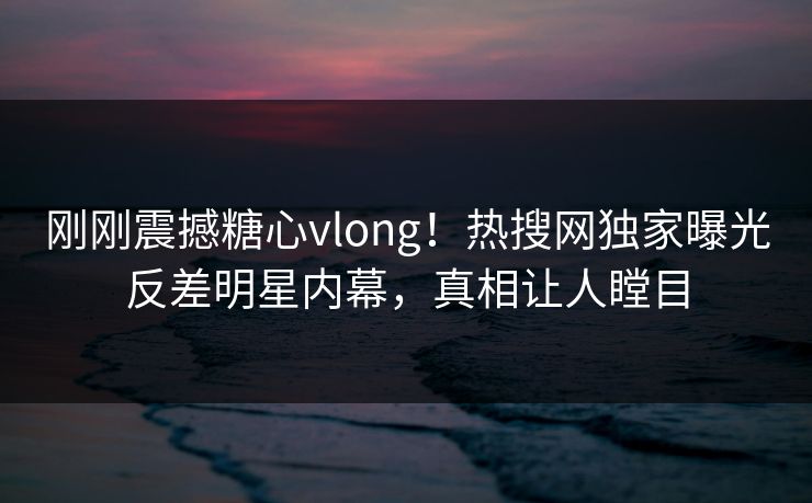 刚刚震撼糖心vlong！热搜网独家曝光反差明星内幕，真相让人瞠目