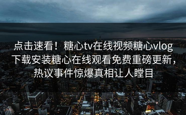 点击速看！糖心tv在线视频糖心vlog下载安装糖心在线观看免费重磅更新，热议事件惊爆真相让人瞠目