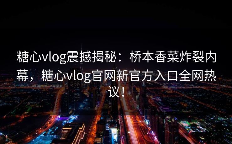 糖心vlog震撼揭秘：桥本香菜炸裂内幕，糖心vlog官网新官方入口全网热议！