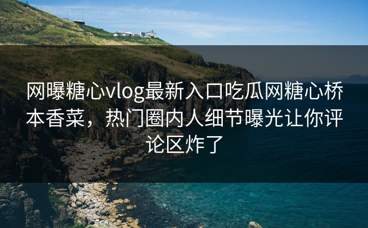 网曝糖心vlog最新入口吃瓜网糖心桥本香菜，热门圈内人细节曝光让你评论区炸了