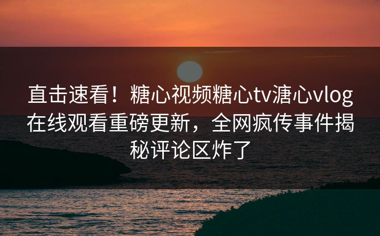 直击速看！糖心视频糖心tv溏心vlog在线观看重磅更新，全网疯传事件揭秘评论区炸了