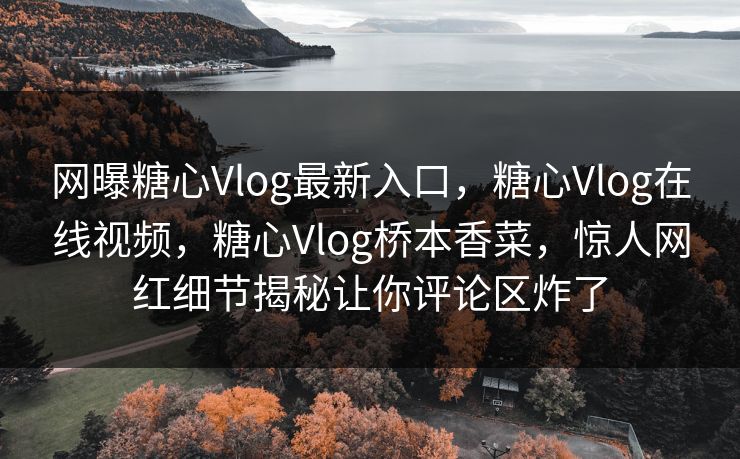 网曝糖心Vlog最新入口，糖心Vlog在线视频，糖心Vlog桥本香菜，惊人网红细节揭秘让你评论区炸了
