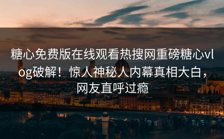 糖心免费版在线观看热搜网重磅糖心vlog破解！惊人神秘人内幕真相大白，网友直呼过瘾