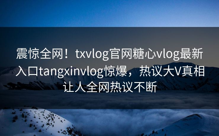 震惊全网！txvlog官网糖心vlog最新入口tangxinvlog惊爆，热议大V真相让人全网热议不断