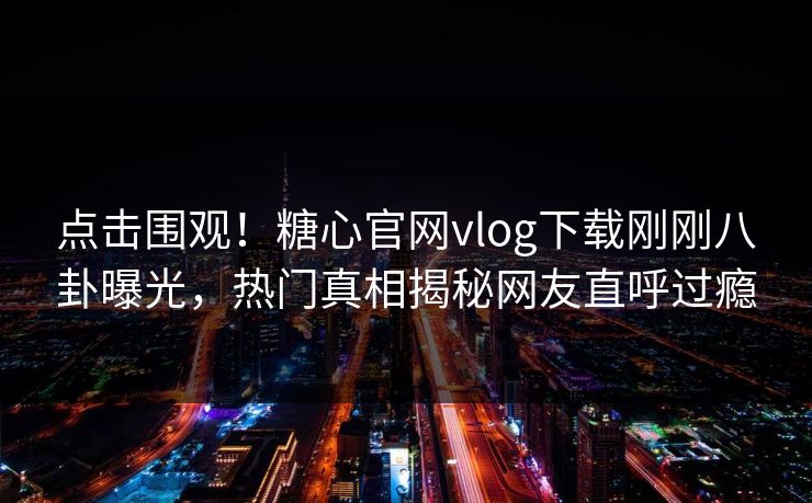 点击围观！糖心官网vlog下载刚刚八卦曝光，热门真相揭秘网友直呼过瘾