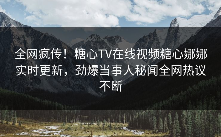 全网疯传！糖心TV在线视频糖心娜娜实时更新，劲爆当事人秘闻全网热议不断