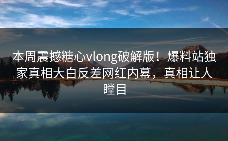 本周震撼糖心vlong破解版！爆料站独家真相大白反差网红内幕，真相让人瞠目