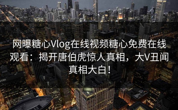 网曝糖心Vlog在线视频糖心免费在线观看：揭开唐伯虎惊人真相，大V丑闻真相大白！