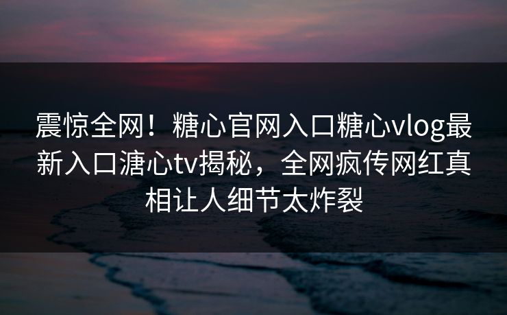 震惊全网！糖心官网入口糖心vlog最新入口溏心tv揭秘，全网疯传网红真相让人细节太炸裂
