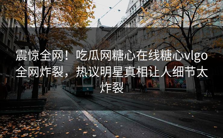 震惊全网！吃瓜网糖心在线糖心vlgo全网炸裂，热议明星真相让人细节太炸裂
