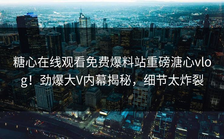 糖心在线观看免费爆料站重磅溏心vlog！劲爆大V内幕揭秘，细节太炸裂