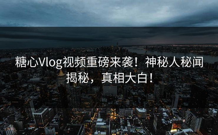 糖心Vlog视频重磅来袭！神秘人秘闻揭秘，真相大白！
