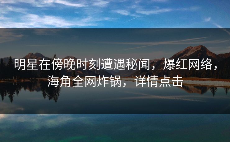 明星在傍晚时刻遭遇秘闻，爆红网络，海角全网炸锅，详情点击