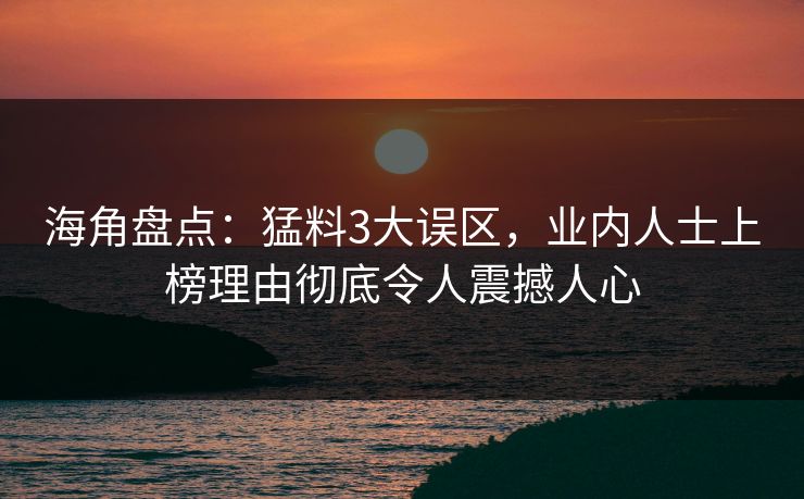海角盘点：猛料3大误区，业内人士上榜理由彻底令人震撼人心