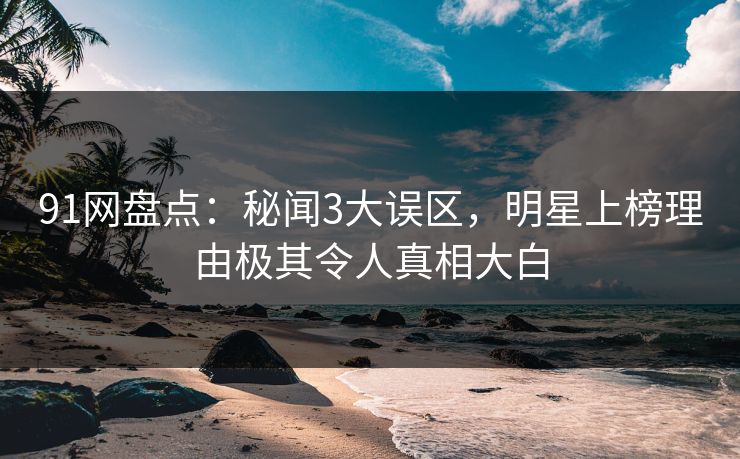 91网盘点：秘闻3大误区，明星上榜理由极其令人真相大白