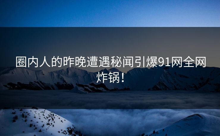 圈内人的昨晚遭遇秘闻引爆91网全网炸锅！