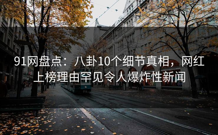91网盘点：八卦10个细节真相，网红上榜理由罕见令人爆炸性新闻