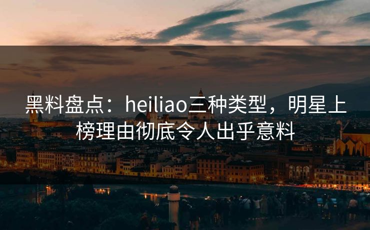 黑料盘点：heiliao三种类型，明星上榜理由彻底令人出乎意料