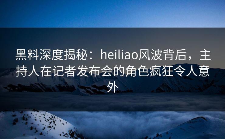 黑料深度揭秘：heiliao风波背后，主持人在记者发布会的角色疯狂令人意外