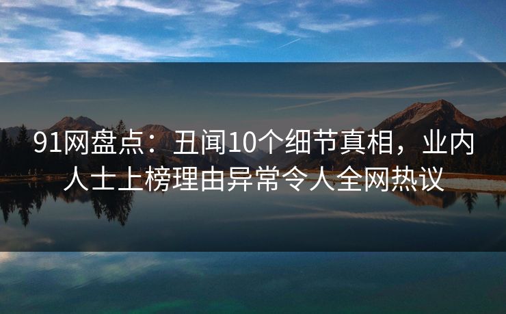 91网盘点：丑闻10个细节真相，业内人士上榜理由异常令人全网热议