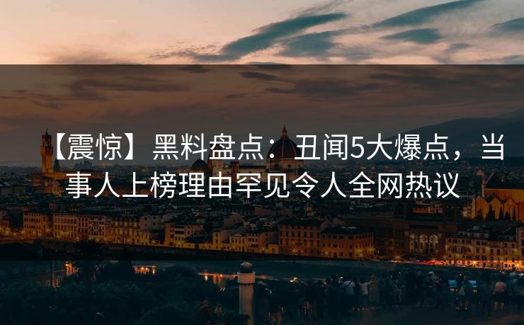 【震惊】黑料盘点：丑闻5大爆点，当事人上榜理由罕见令人全网热议
