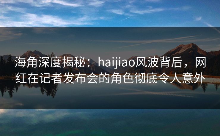 海角深度揭秘：haijiao风波背后，网红在记者发布会的角色彻底令人意外