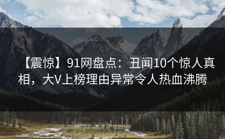 【震惊】91网盘点：丑闻10个惊人真相，大V上榜理由异常令人热血沸腾