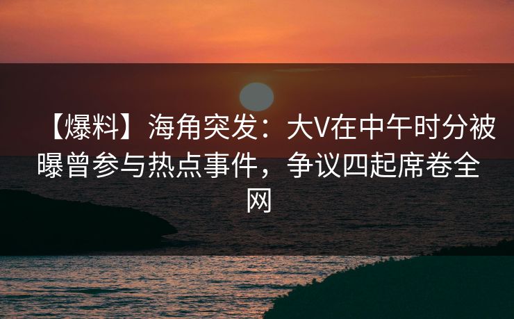 【爆料】海角突发：大V在中午时分被曝曾参与热点事件，争议四起席卷全网