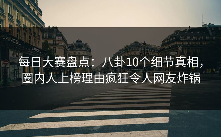 每日大赛盘点：八卦10个细节真相，圈内人上榜理由疯狂令人网友炸锅