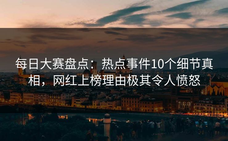 每日大赛盘点：热点事件10个细节真相，网红上榜理由极其令人愤怒