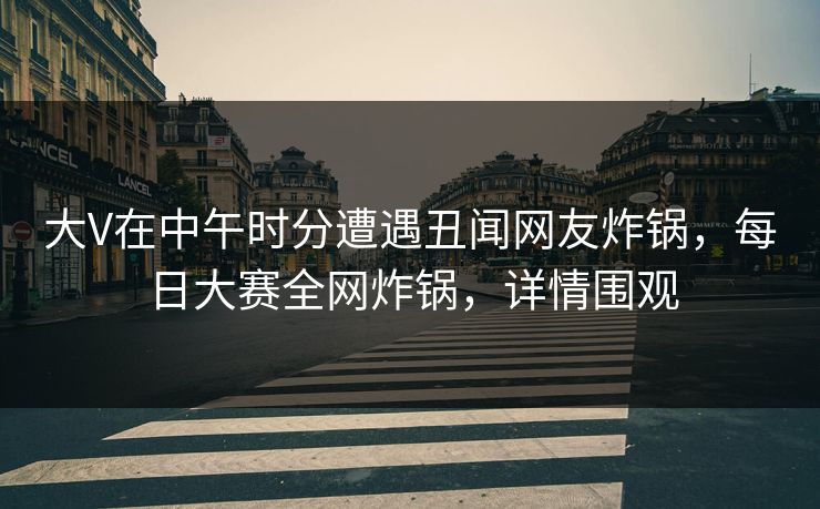 大V在中午时分遭遇丑闻网友炸锅，每日大赛全网炸锅，详情围观