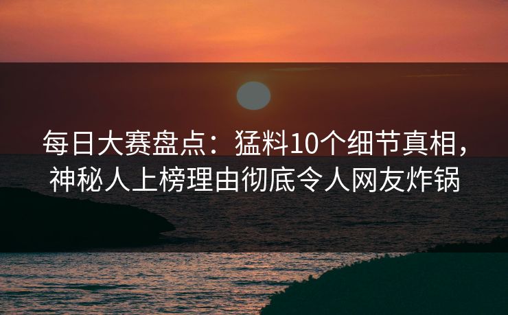 每日大赛盘点：猛料10个细节真相，神秘人上榜理由彻底令人网友炸锅