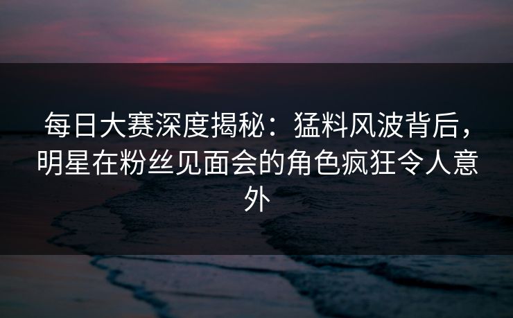每日大赛深度揭秘：猛料风波背后，明星在粉丝见面会的角色疯狂令人意外