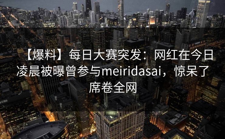 【爆料】每日大赛突发：网红在今日凌晨被曝曾参与meiridasai，惊呆了席卷全网