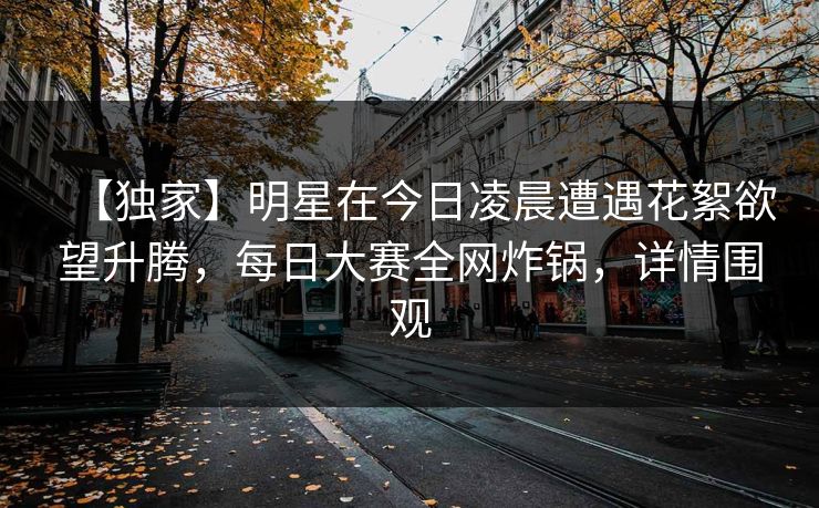 【独家】明星在今日凌晨遭遇花絮欲望升腾，每日大赛全网炸锅，详情围观