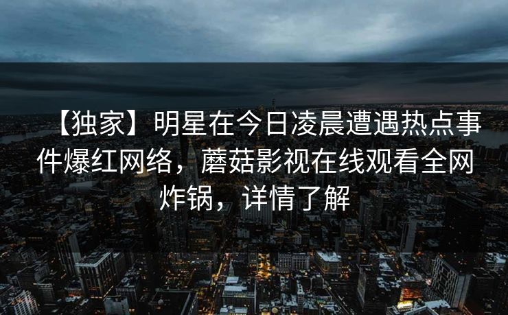 【独家】明星在今日凌晨遭遇热点事件爆红网络，蘑菇影视在线观看全网炸锅，详情了解