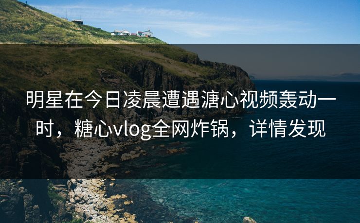 明星在今日凌晨遭遇溏心视频轰动一时，糖心vlog全网炸锅，详情发现