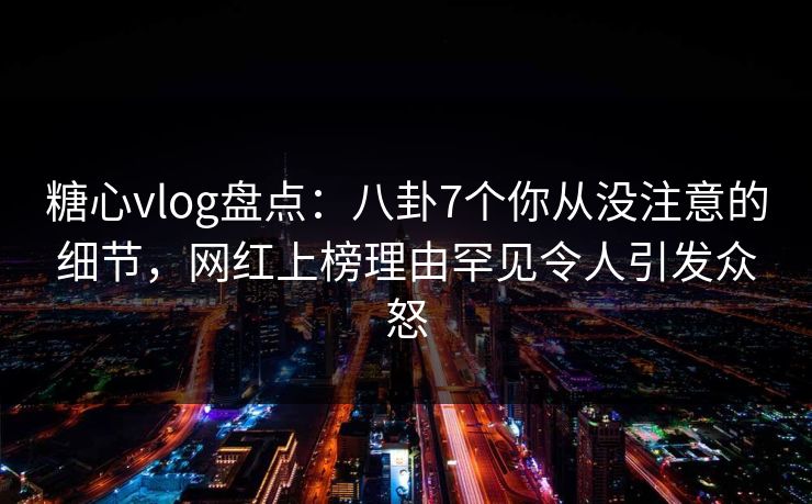 糖心vlog盘点：八卦7个你从没注意的细节，网红上榜理由罕见令人引发众怒