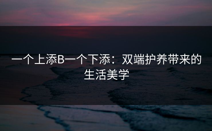一个上添B一个下添:双端护养带来的生活美学 一个上添B一个下添:双端护养带来的生活美学