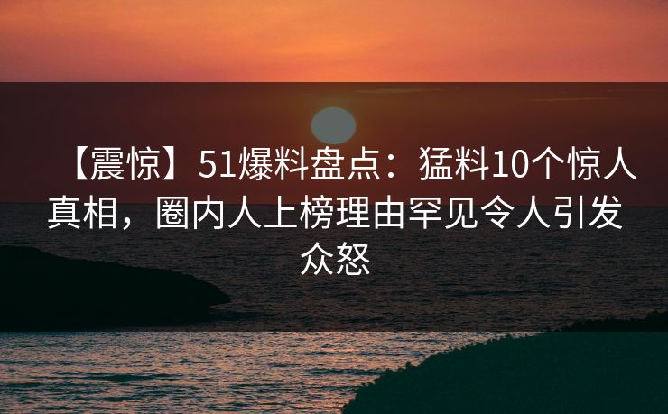 【震惊】51爆料盘点：猛料10个惊人真相，圈内人上榜理由罕见令人引发众怒