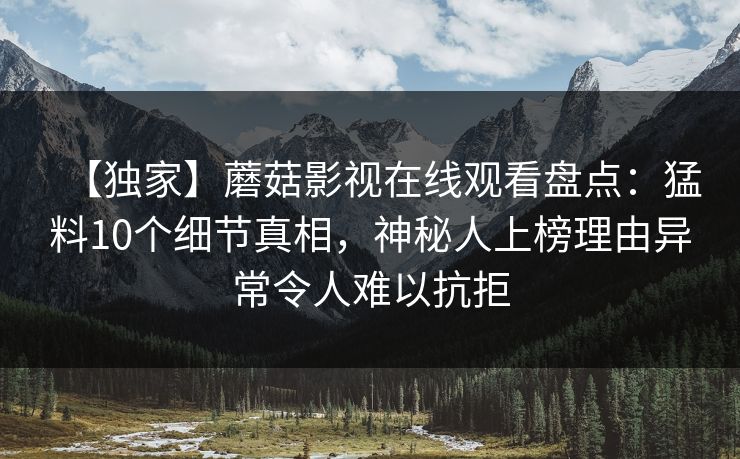【独家】蘑菇影视在线观看盘点：猛料10个细节真相，神秘人上榜理由异常令人难以抗拒