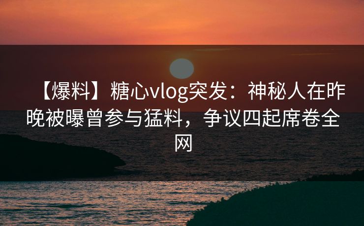 【爆料】糖心vlog突发：神秘人在昨晚被曝曾参与猛料，争议四起席卷全网